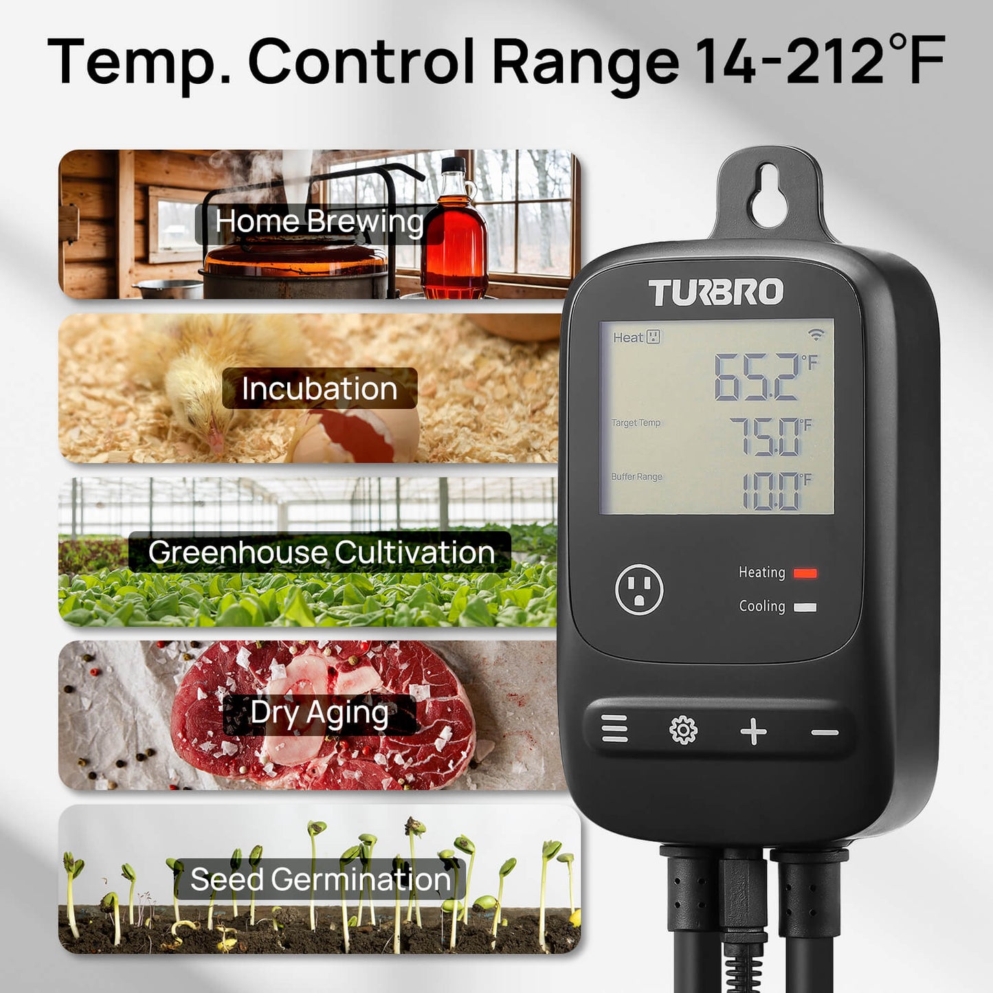 Temp. Control Range
14-212℉

Home Brewing
Incubation
Greenhouse Cultivation
Dry Aging
Seed Germination
