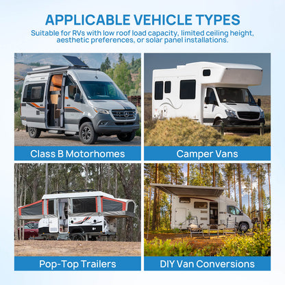 APPLICABLE VEHICLE TYPES
Suitable for RVs with low roof load capacity, limited ceiling height, aesthetic preferences, or solar panel installations.​


Class B Motorhomes 
Camper Vans
Pop-Top Trailers
DIY Van Conversions
